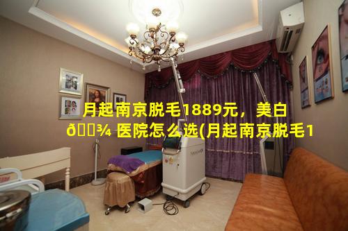 月起南京脱毛1889元，美白 🌾 医院怎么选(月起南京脱毛1889元,美白医院怎么选)